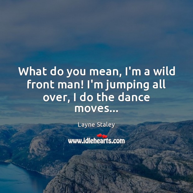 What do you mean, I’m a wild front man! I’m jumping all over, I do the dance moves… Image