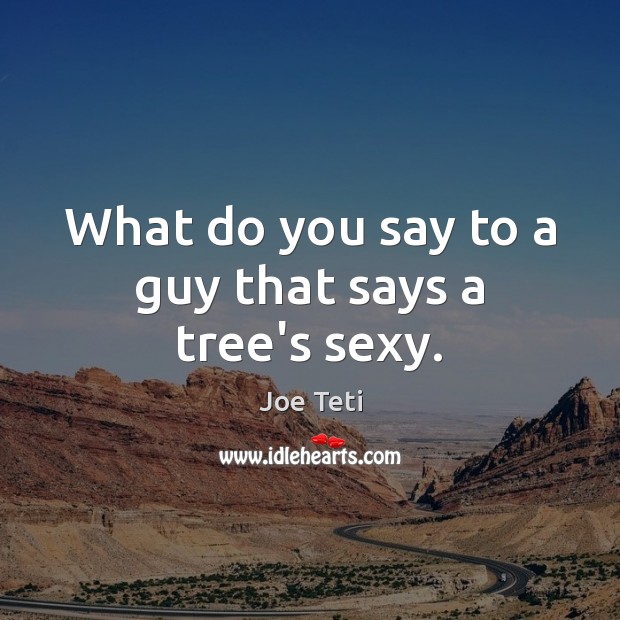 What do you say to a guy that says a tree’s sexy. 