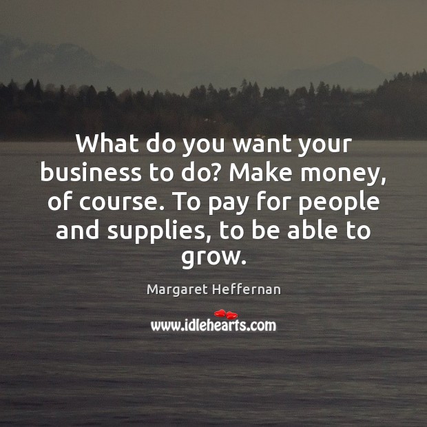 What do you want your business to do? Make money, of course. Margaret Heffernan Picture Quote