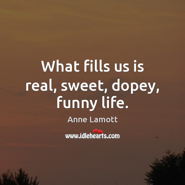 What fills us is real, sweet, dopey, funny life. Image