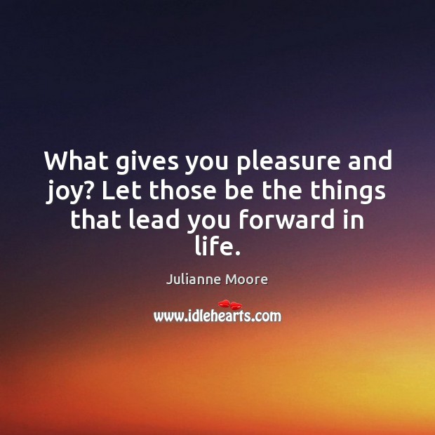 What gives you pleasure and joy? Let those be the things that lead you forward in life. 