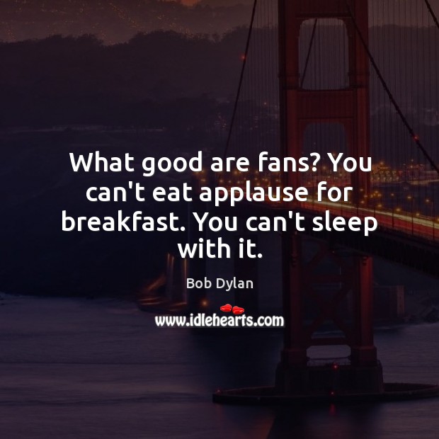 What good are fans? You can’t eat applause for breakfast. You can’t sleep with it. Image