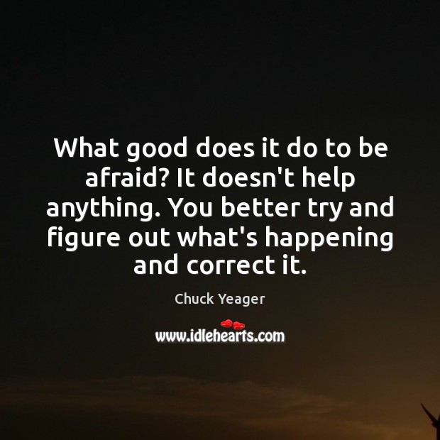 What good does it do to be afraid? It doesn’t help anything. Chuck Yeager Picture Quote
