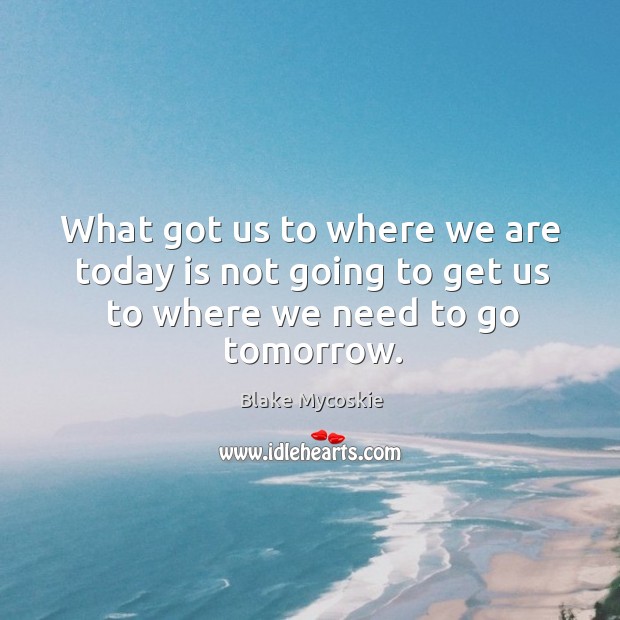 What got us to where we are today is not going to get us to where we need to go tomorrow. Blake Mycoskie Picture Quote