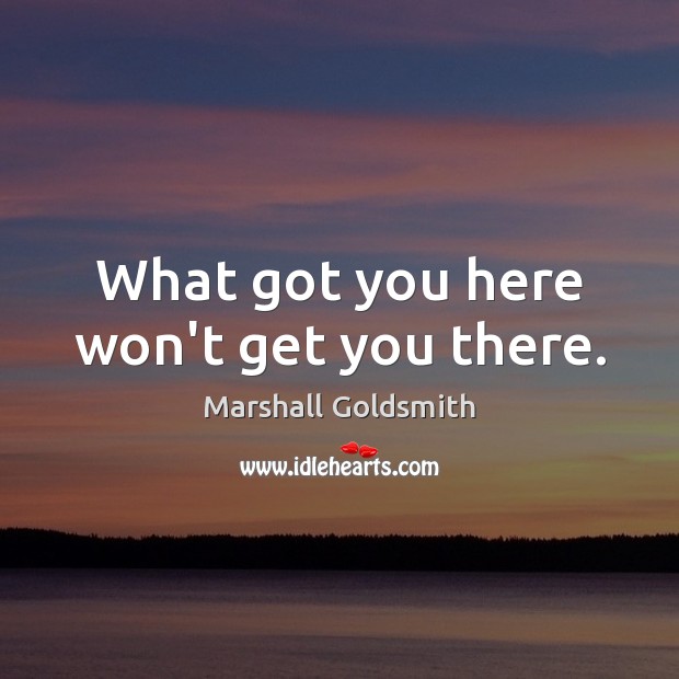 What got you here won’t get you there. Marshall Goldsmith Picture Quote