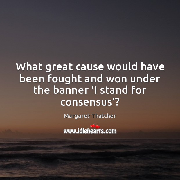 What great cause would have been fought and won under the banner ‘I stand for consensus’? Margaret Thatcher Picture Quote