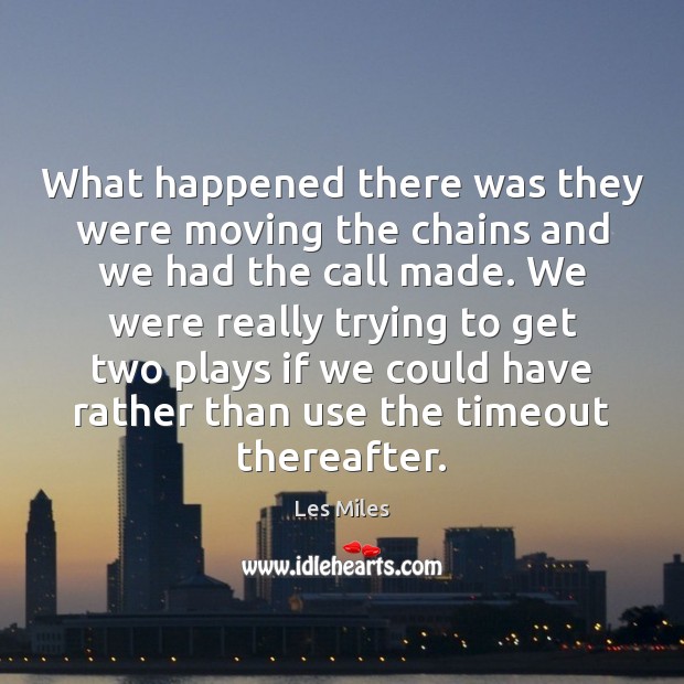 What happened there was they were moving the chains and we had 