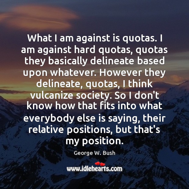 What I am against is quotas. I am against hard quotas, quotas George W. Bush Picture Quote