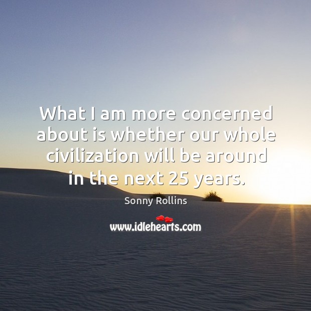 What I am more concerned about is whether our whole civilization will be around in the next 25 years. Sonny Rollins Picture Quote