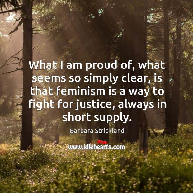 What I am proud of, what seems so simply clear, is that feminism is a way to fight for justice, always in short supply. Barbara Strickland Picture Quote