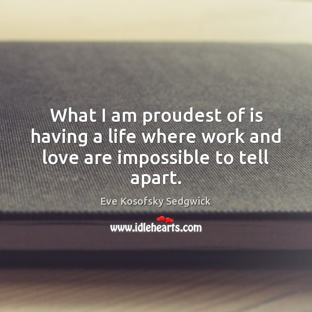 What I am proudest of is having a life where work and love are impossible to tell apart. Eve Kosofsky Sedgwick Picture Quote