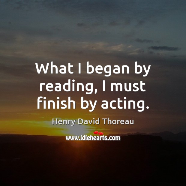 What I began by reading, I must finish by acting. Henry David Thoreau Picture Quote