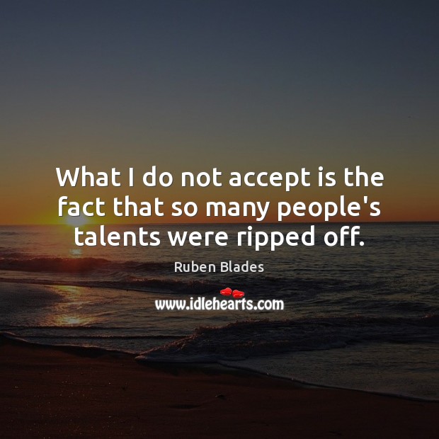 What I do not accept is the fact that so many people’s talents were ripped off. Image