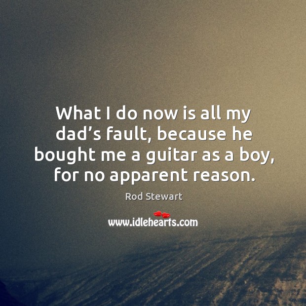 What I do now is all my dad’s fault, because he bought me a guitar as a boy, for no apparent reason. Rod Stewart Picture Quote