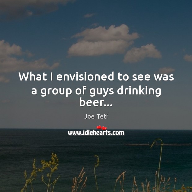 What I envisioned to see was a group of guys drinking beer… Joe Teti Picture Quote