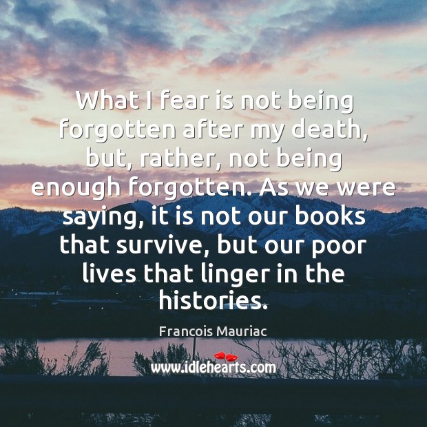What I fear is not being forgotten after my death, but, rather, Fear Quotes Image