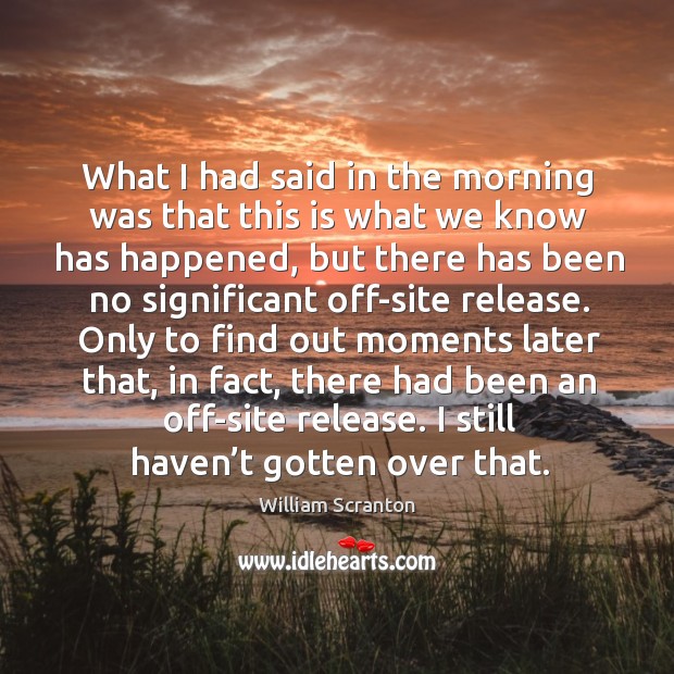 What I had said in the morning was that this is what we know has happened, but there has been no significant off-site release. William Scranton Picture Quote