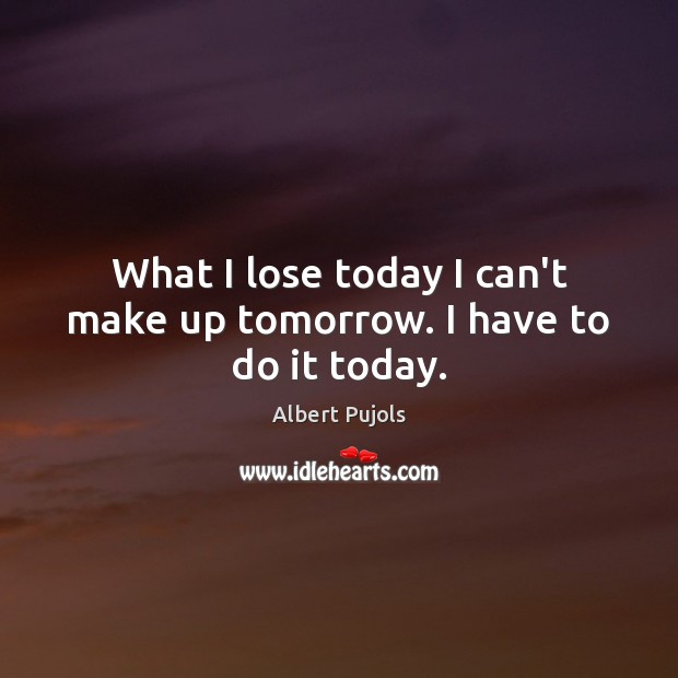 What I lose today I can’t make up tomorrow. I have to do it today. Image