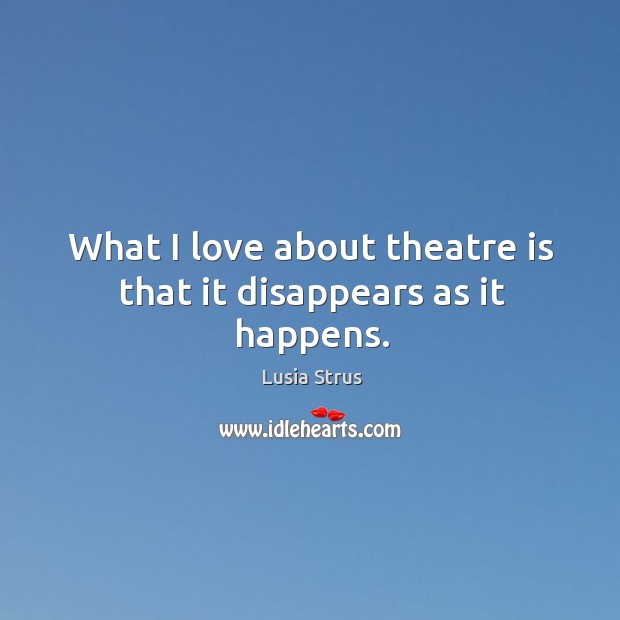 What I love about theatre is that it disappears as it happens. Lusia Strus Picture Quote