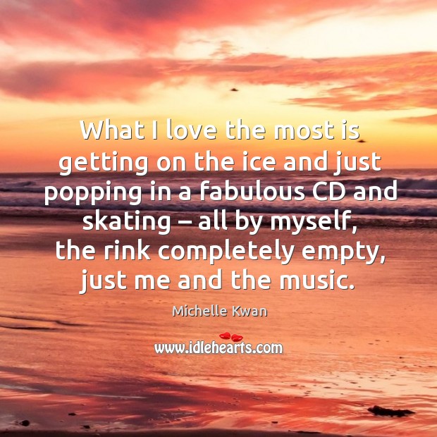 What I love the most is getting on the ice and just popping in a fabulous cd and skating Michelle Kwan Picture Quote