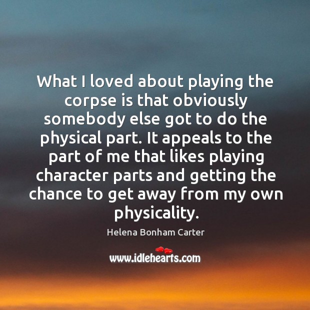What I loved about playing the corpse is that obviously somebody else got to do the physical part. Helena Bonham Carter Picture Quote