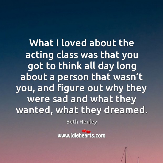 What I loved about the acting class was that you got to think all day long about a person Beth Henley Picture Quote