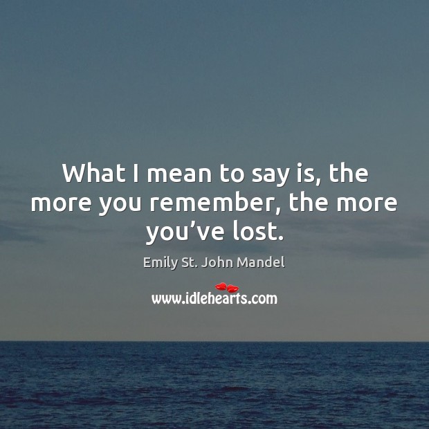 What I mean to say is, the more you remember, the more you’ve lost. Emily St. John Mandel Picture Quote