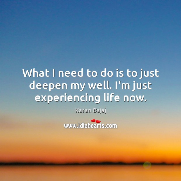 What I need to do is to just deepen my well. I’m just experiencing life now. Image