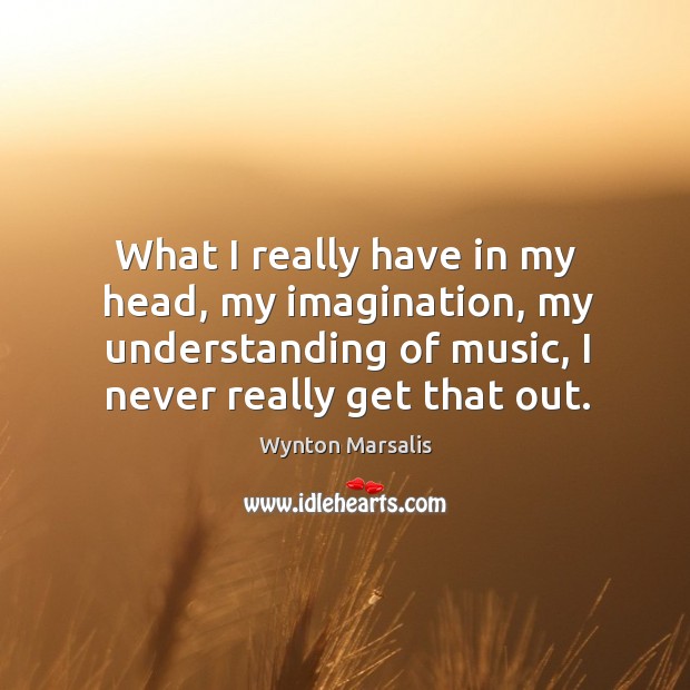 What I really have in my head, my imagination, my understanding of music, I never really get that out. Wynton Marsalis Picture Quote