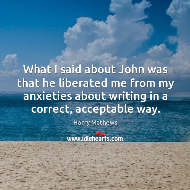 What I said about john was that he liberated me from my anxieties about writing in a correct, acceptable way. Harry Mathews Picture Quote