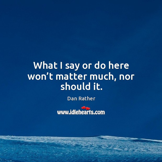 What I say or do here won’t matter much, nor should it. Dan Rather Picture Quote