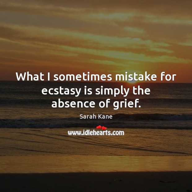 What I sometimes mistake for ecstasy is simply the absence of grief. Sarah Kane Picture Quote
