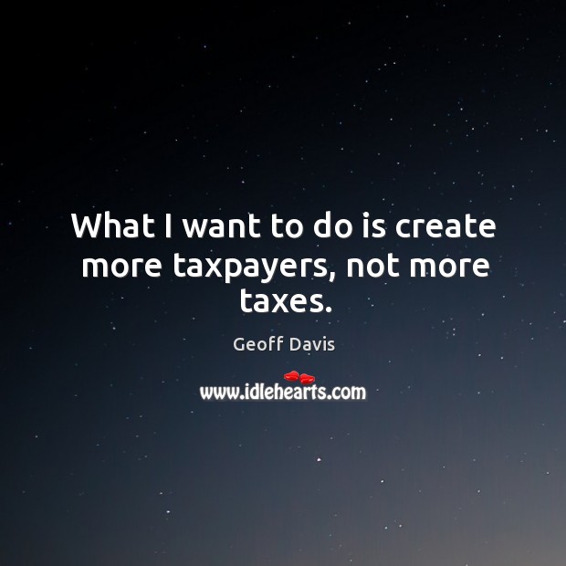 What I want to do is create more taxpayers, not more taxes. Geoff Davis Picture Quote