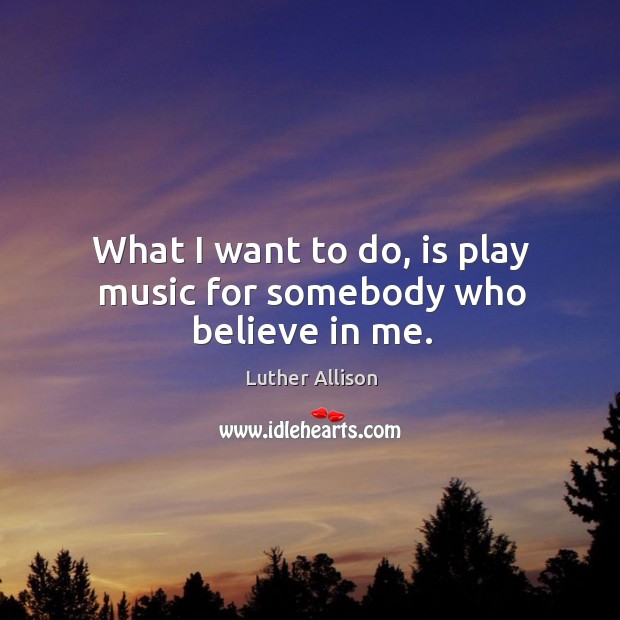 What I want to do, is play music for somebody who believe in me. Luther Allison Picture Quote