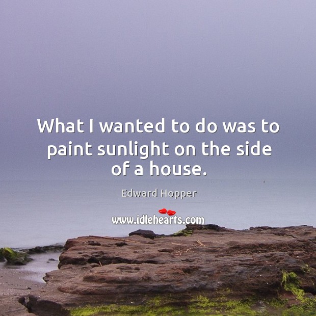 What I wanted to do was to paint sunlight on the side of a house. Edward Hopper Picture Quote
