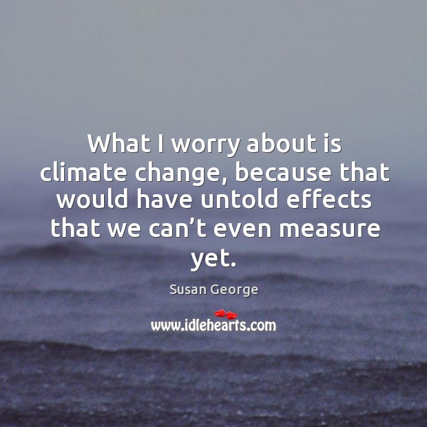 What I worry about is climate change, because that would have untold effects that we can’t even measure yet. Susan George Picture Quote