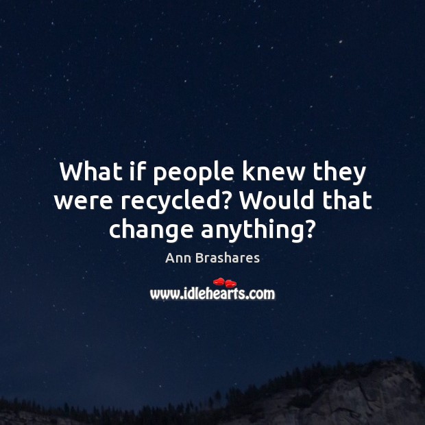 What if people knew they were recycled? Would that change anything? Ann Brashares Picture Quote
