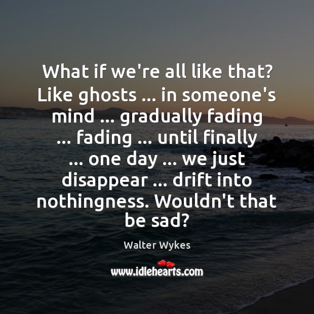 What if we’re all like that? Like ghosts … in someone’s mind … gradually Walter Wykes Picture Quote
