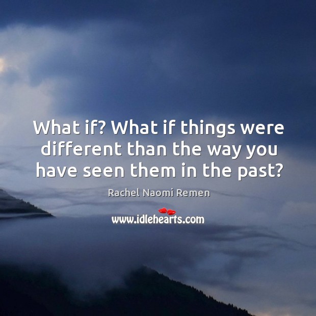 What if? what if things were different than the way you have seen them in the past? Rachel Naomi Remen Picture Quote