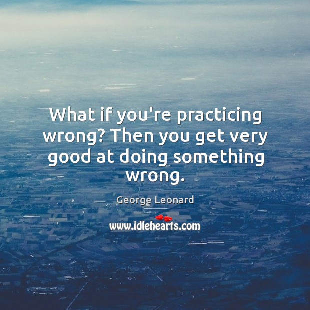What if you’re practicing wrong? Then you get very good at doing something wrong. George Leonard Picture Quote
