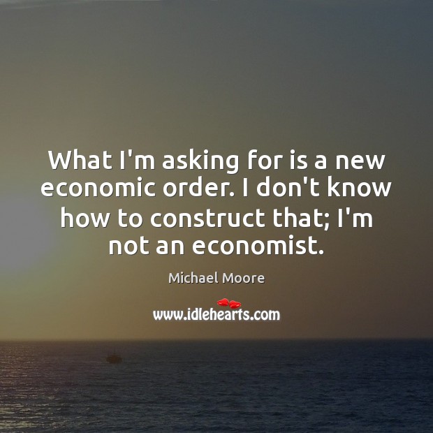 What I’m asking for is a new economic order. I don’t know Michael Moore Picture Quote