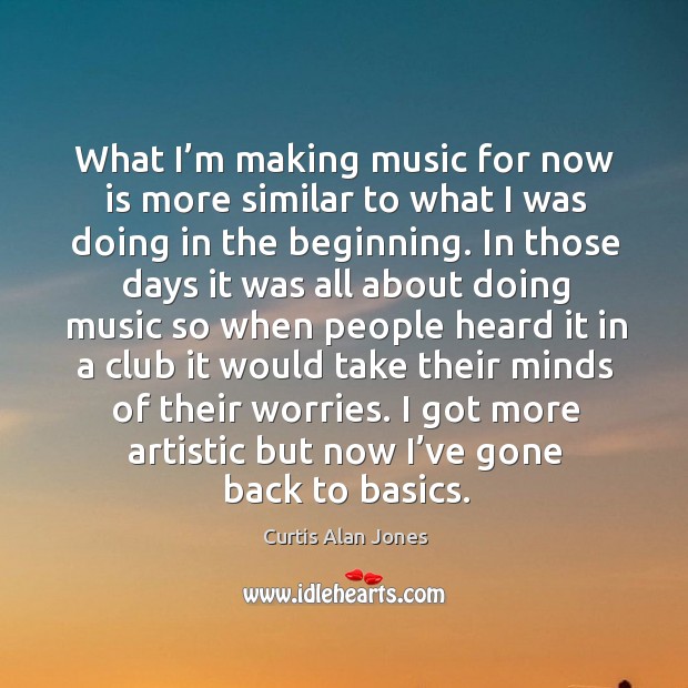 What I’m making music for now is more similar to what I was doing in the beginning. Curtis Alan Jones Picture Quote