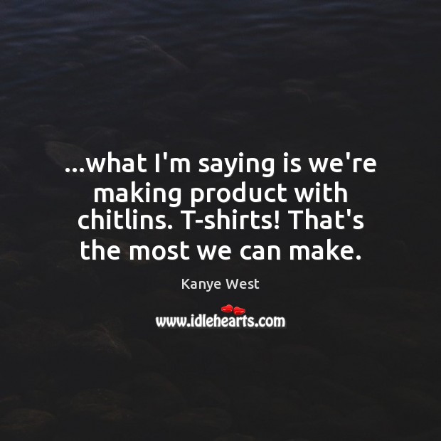 …what I’m saying is we’re making product with chitlins. T-shirts! That’s the Image