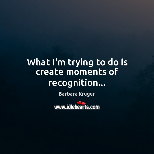 What I’m trying to do is create moments of recognition… Image