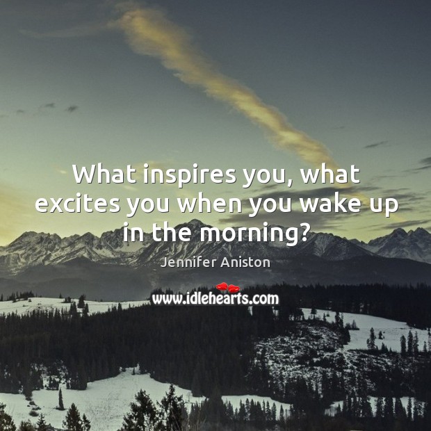 What inspires you, what excites you when you wake up in the morning? Jennifer Aniston Picture Quote