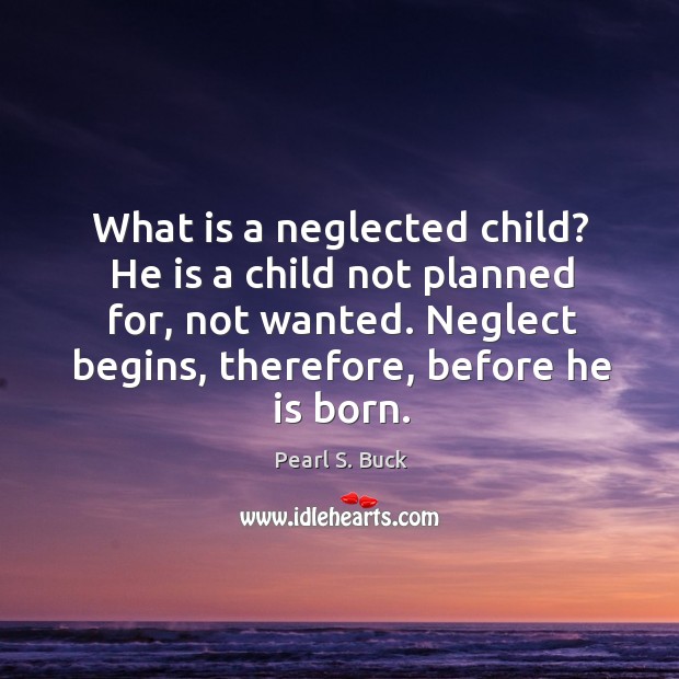 What is a neglected child? he is a child not planned for, not wanted. Neglect begins, therefore, before he is born. Pearl S. Buck Picture Quote