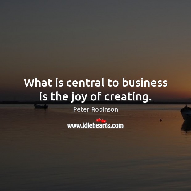 What is central to business is the joy of creating. Peter Robinson Picture Quote
