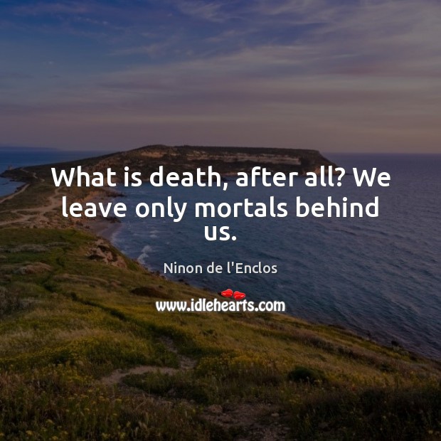 What is death, after all? We leave only mortals behind us. 