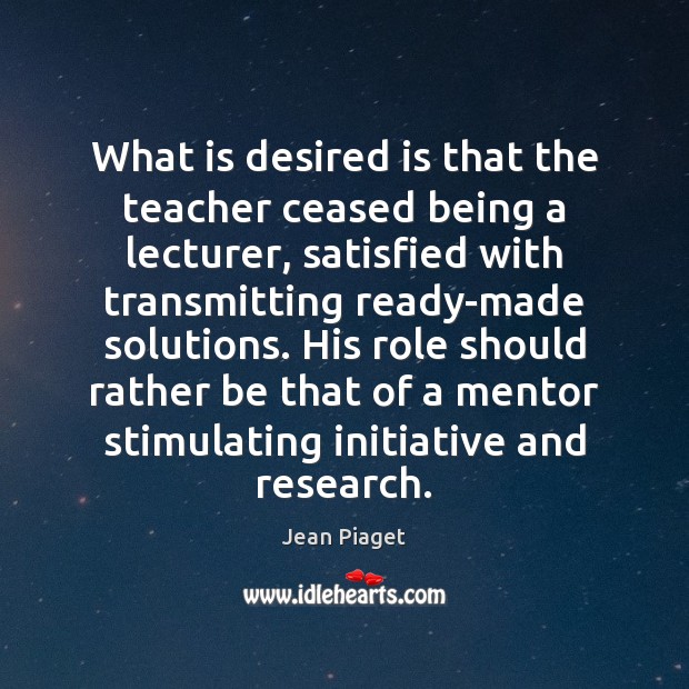 What is desired is that the teacher ceased being a lecturer, satisfied Jean Piaget Picture Quote