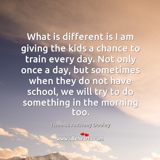 What is different is I am giving the kids a chance to train every day. Thomas Anthony Dooley Picture Quote